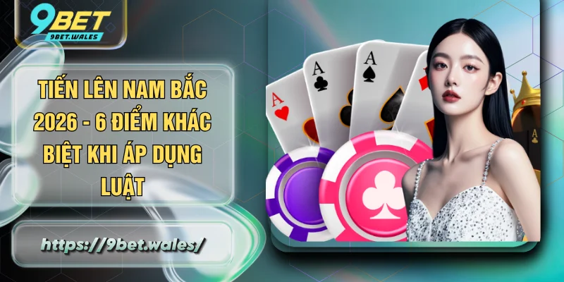 Tiến Lên Nam Bắc 2026 - 6 Điểm Khác Biệt Khi Áp Dụng Luật
